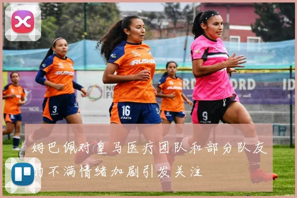姆巴佩对皇马医疗团队和部分队友的不满情绪加剧引发关注