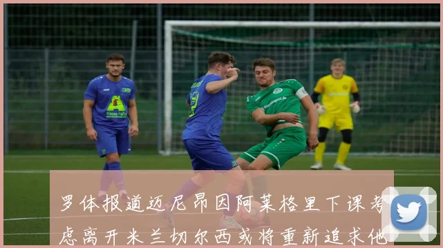 罗体报道迈尼昂因阿莱格里下课考虑离开米兰切尔西或将重新追求他