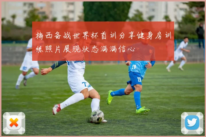 梅西备战世界杯首训分享健身房训练照片展现状态满满信心