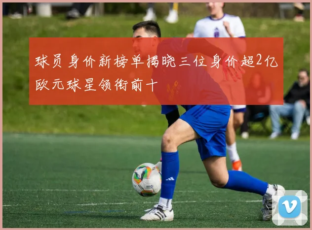 球员身价新榜单揭晓三位身价超2亿欧元球星领衔前十