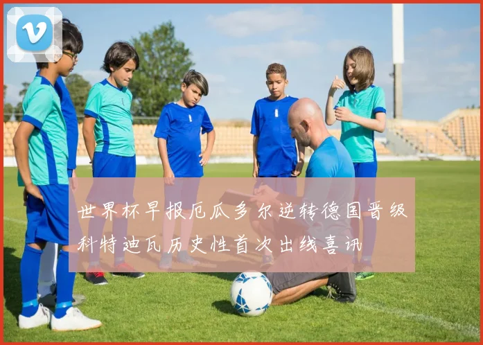 世界杯早报厄瓜多尔逆转德国晋级科特迪瓦历史性首次出线喜讯