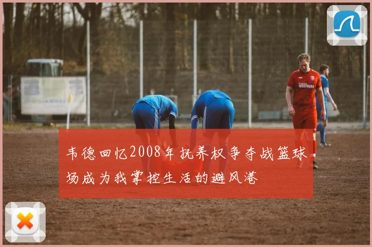 韦德回忆2008年抚养权争夺战篮球场成为我掌控生活的避风港