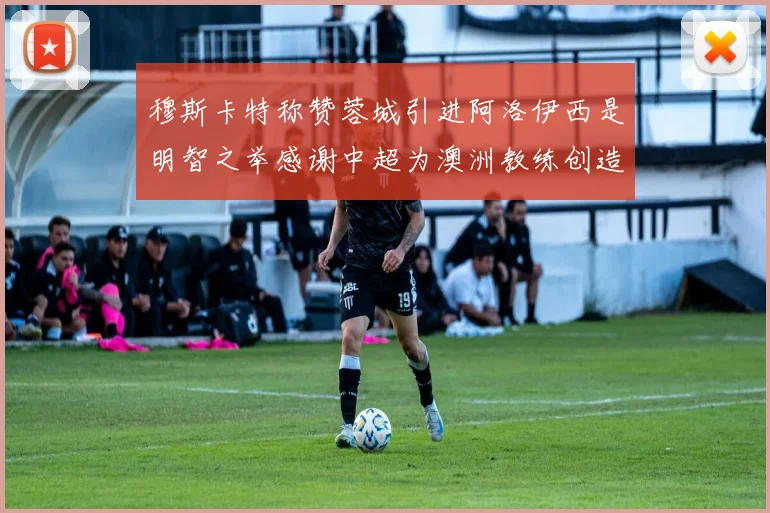 穆斯卡特称赞蓉城引进阿洛伊西是明智之举感谢中超为澳洲教练创造机会