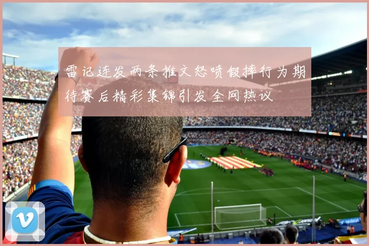 雷记连发两条推文怒喷假摔行为期待赛后精彩集锦引发全网热议