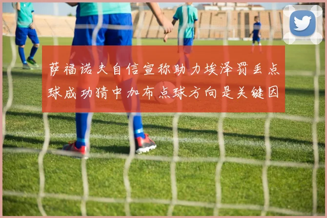 萨福诺夫自信宣称助力埃泽罚丢点球成功猜中加布点球方向是关键因素