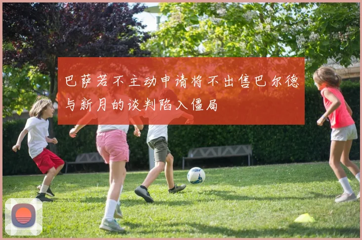 巴萨若不主动申请将不出售巴尔德与新月的谈判陷入僵局