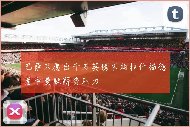 巴萨只愿出千万英镑求购拉什福德看中曼联薪资压力
