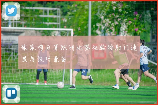 张家鸣分享欧洲比赛经验称射门速度与技巧兼备